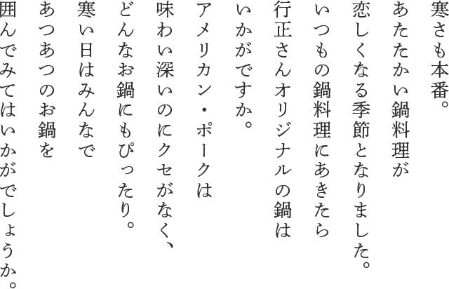 寒さも本番。 あたたかい鍋料理が 恋しくなる季節となりました。 いつもの鍋料理にあきたら 行正さんオリジナルの鍋は いかがですか。 アメリカン・ポークは 味わい深いのにクセがなく、 どんなお鍋にもぴったり。 寒い日はみんなで あつあつのお鍋を 囲んでみてはいかがでしょうか。